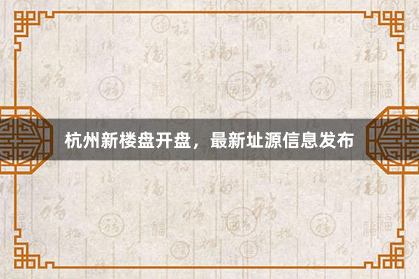 杭州新楼盘开盘，最新址源信息发布